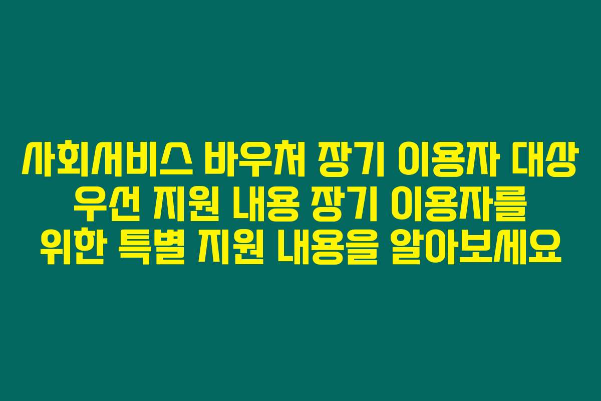 사회서비스 바우처 장기 이용자 대상 우선 지원 내용 장기 이용자를 위한 특별 지원 내용을 알아보세요