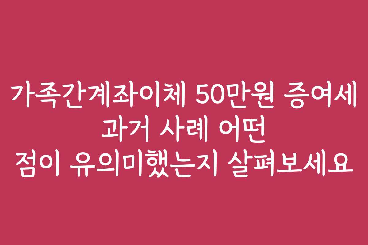가족간계좌이체 50만원 증여세 과거 사례 어떤 점이 유의미했는지 살펴보세요