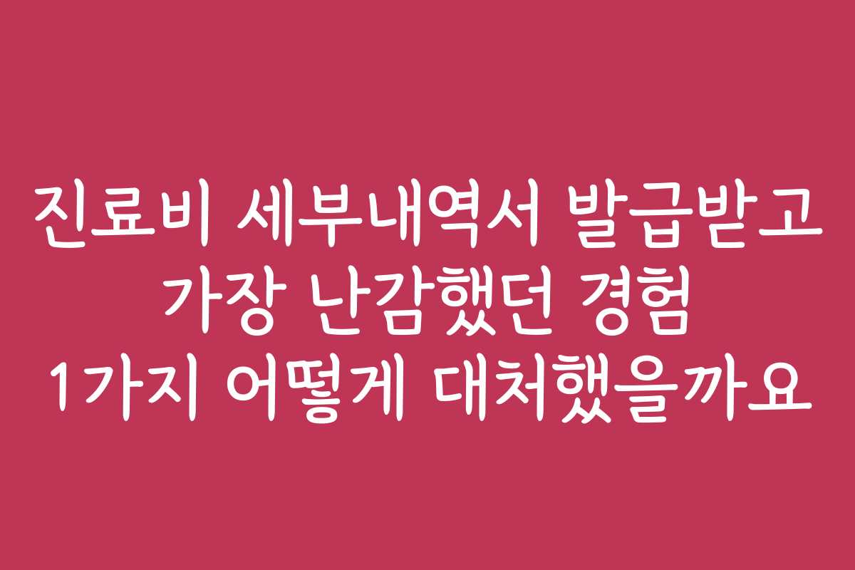 진료비 세부내역서 발급받고 가장 난감했던 경험 1가지 어떻게 대처했을까요