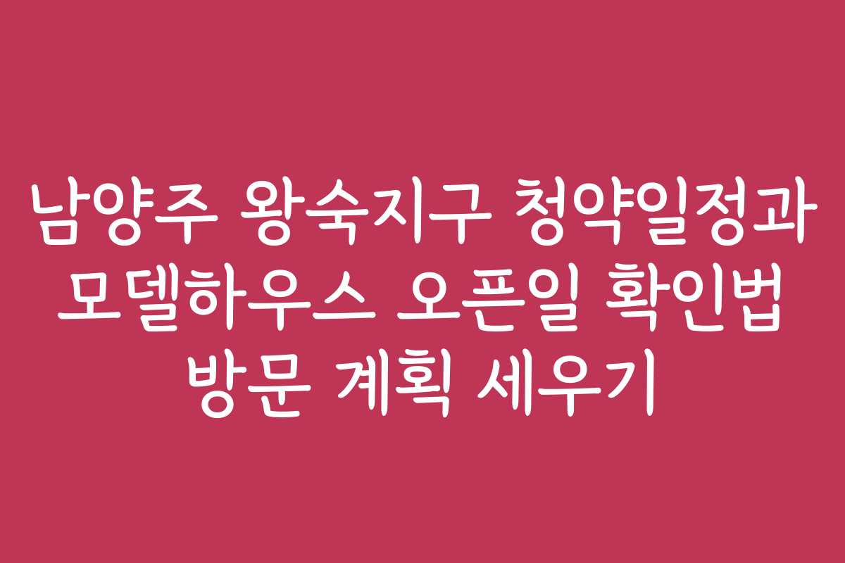 남양주 왕숙지구 청약일정과 모델하우스 오픈일 확인법 방문 계획 세우기