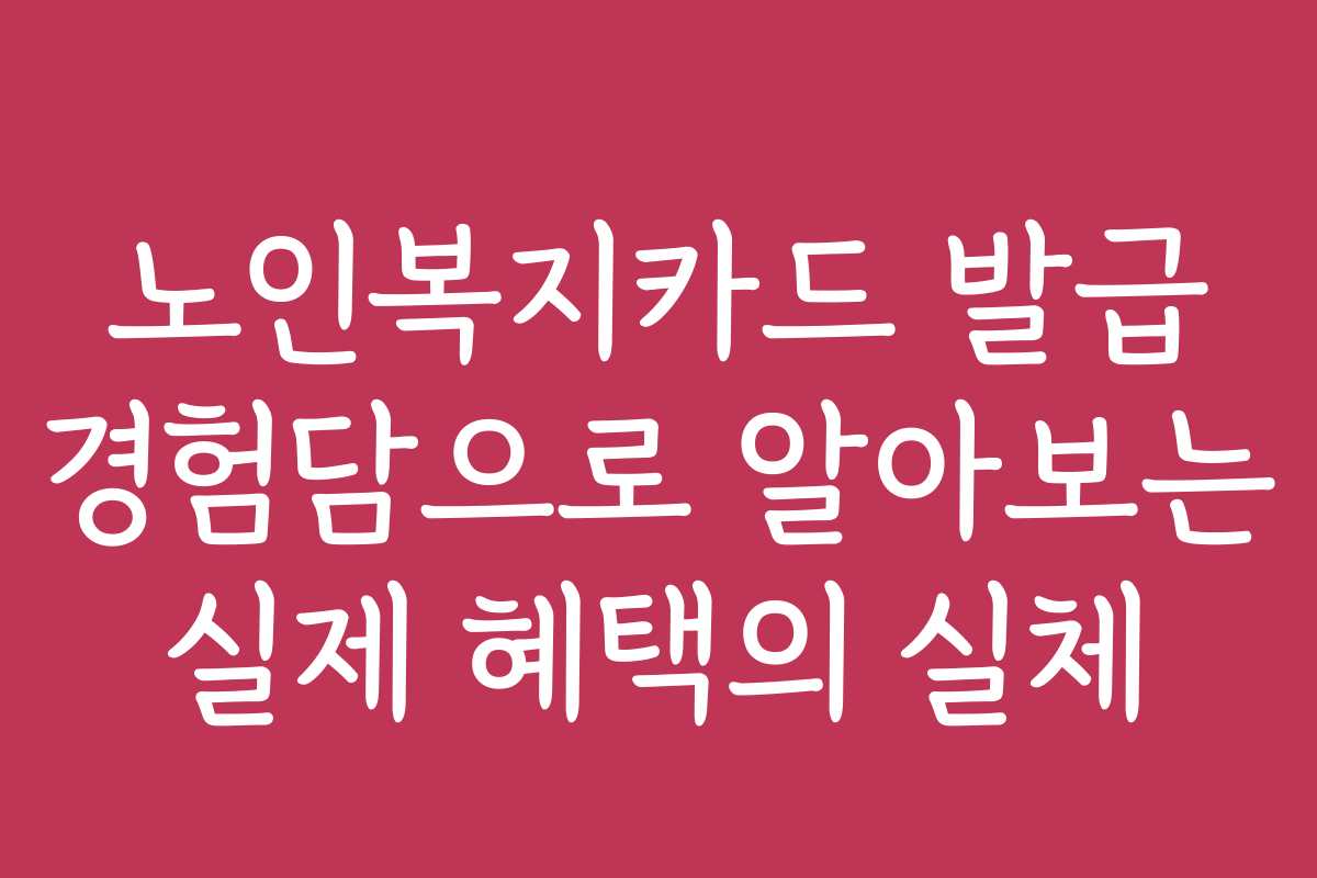 노인복지카드 발급 경험담으로 알아보는 실제 혜택의 실체