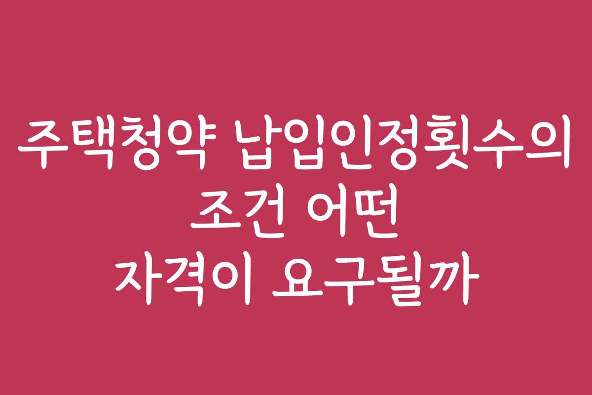 주택청약 납입인정횟수의 조건 어떤 자격이 요구될까