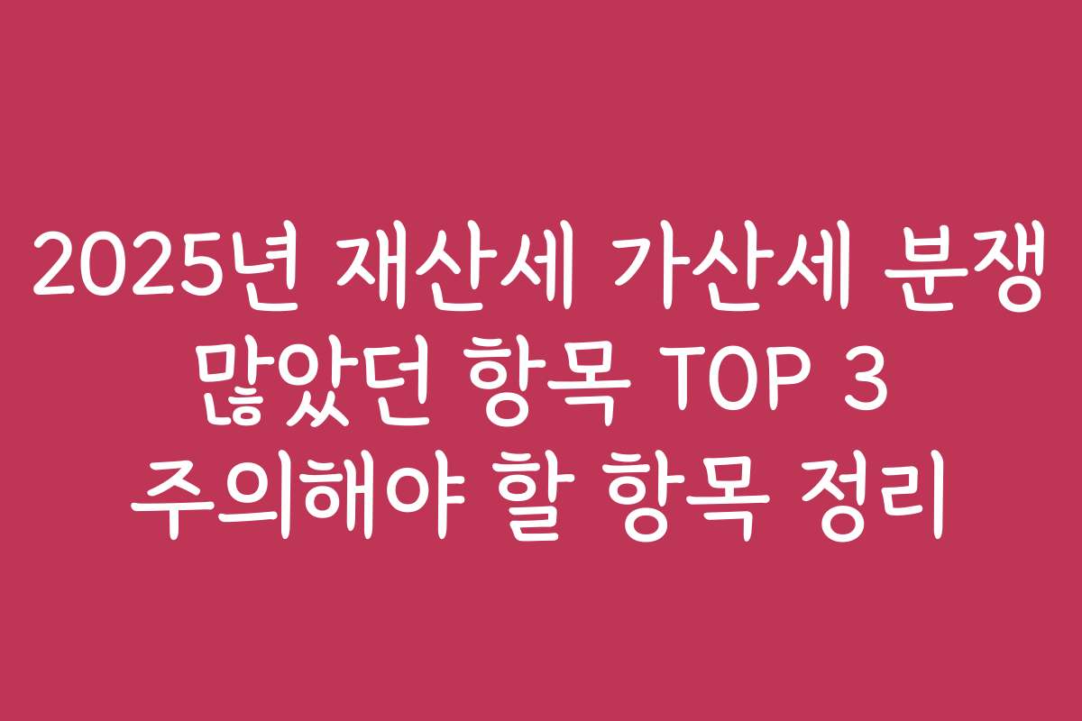 2025년 재산세 가산세 분쟁 많았던 항목 TOP 3 주의해야 할 항목 정리