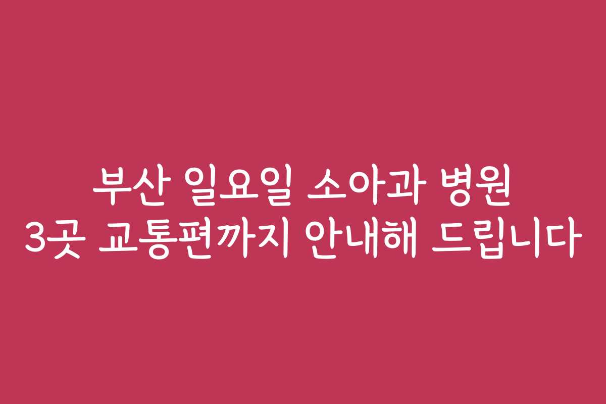 부산 일요일 소아과 병원 3곳 교통편까지 안내해 드립니다