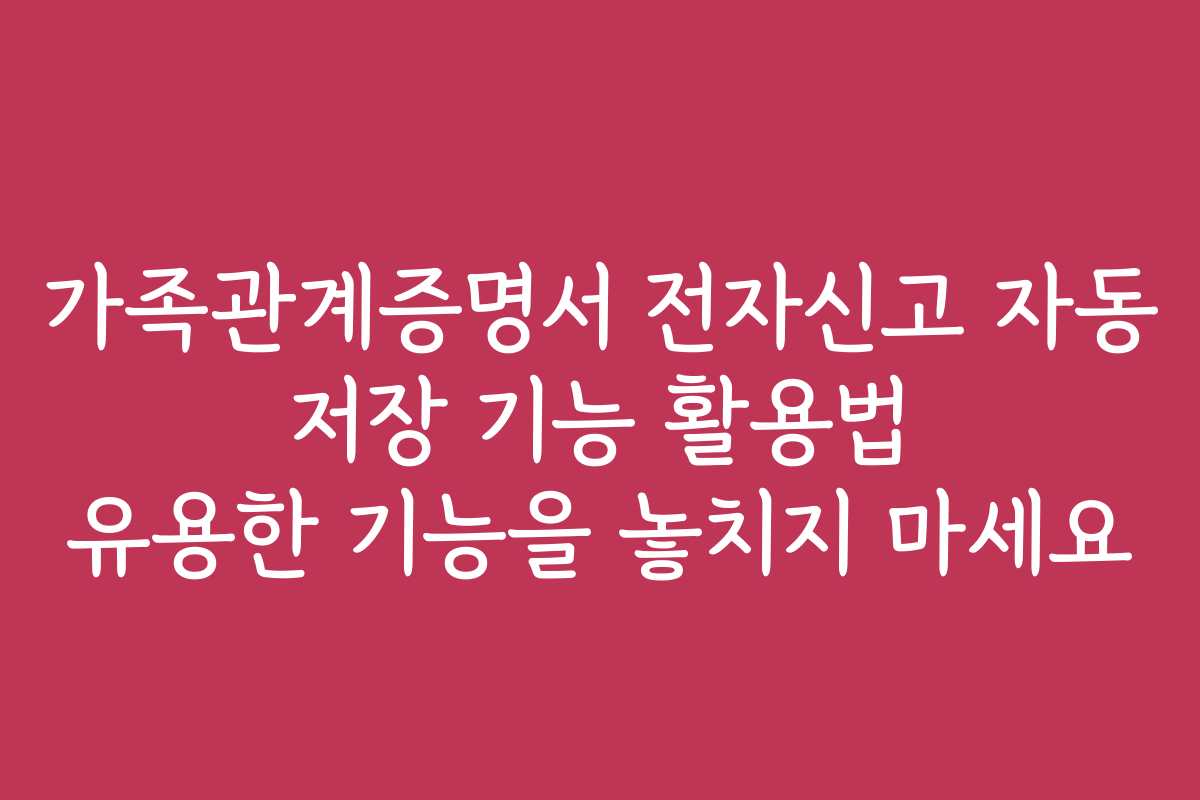 가족관계증명서 전자신고 자동 저장 기능 활용법 유용한 기능을 놓치지 마세요