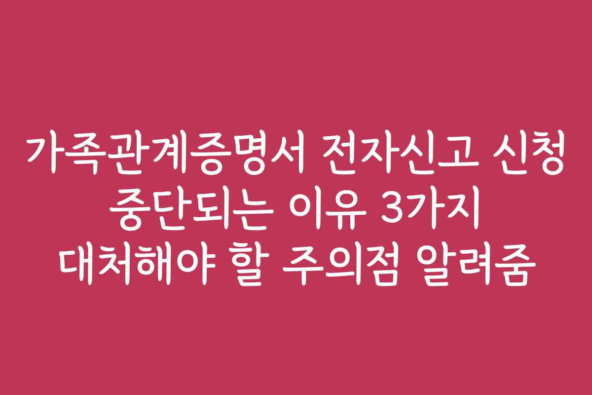 가족관계증명서 전자신고 신청 중단되는 이유 3가지 대처해야 할 주의점 알려줌