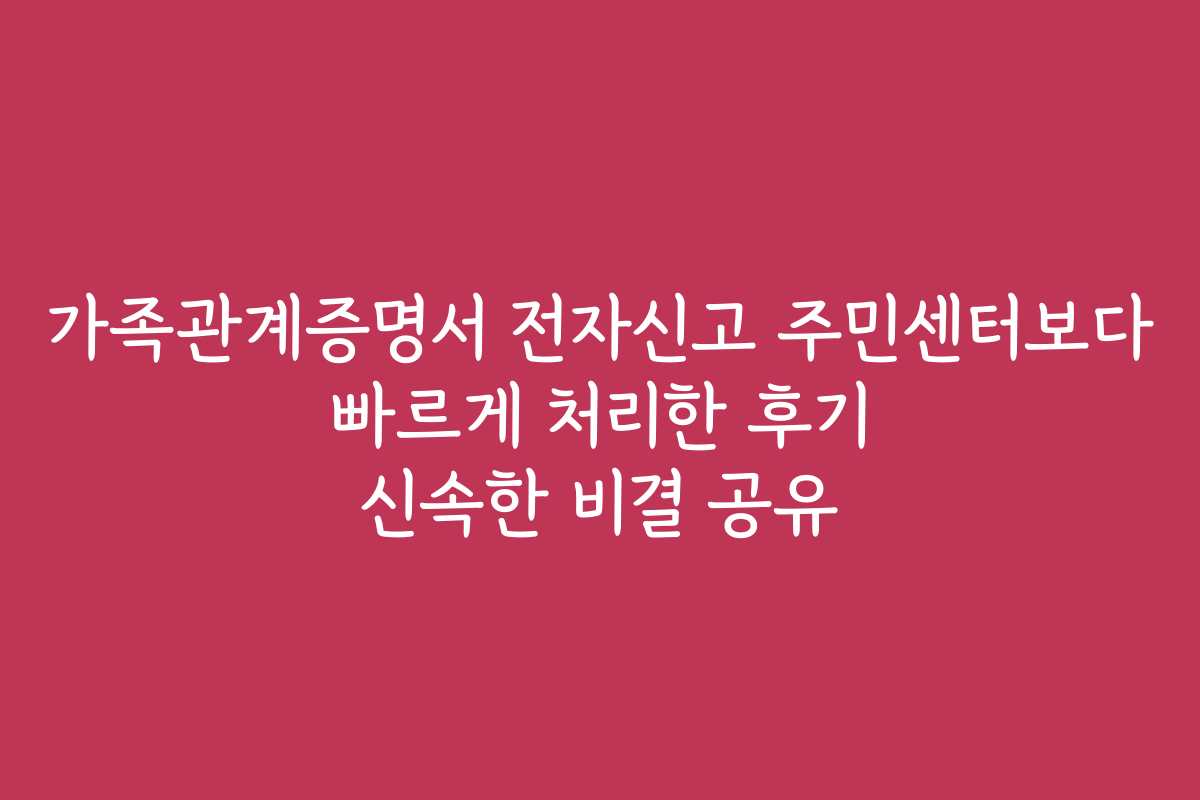 가족관계증명서 전자신고 주민센터보다 빠르게 처리한 후기 신속한 비결 공유
