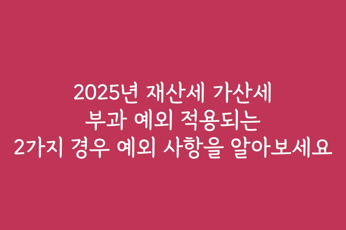 2025년 재산세 가산세 부과 예외 적용되는 2가지 경우 예외 사항을 알아보세요