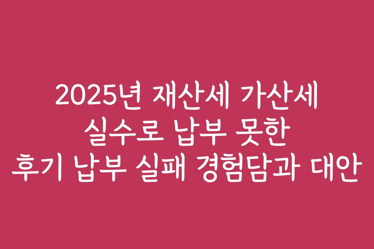 2025년 재산세 가산세 실수로 납부 못한 후기 납부 실패 경험담과 대안
