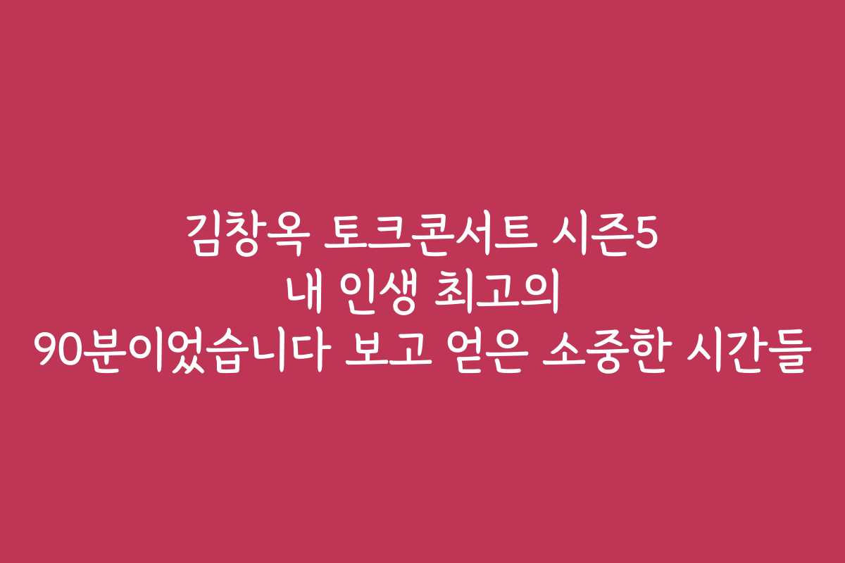 김창옥 토크콘서트 시즌5 내 인생 최고의 90분이었습니다 보고 얻은 소중한 시간들