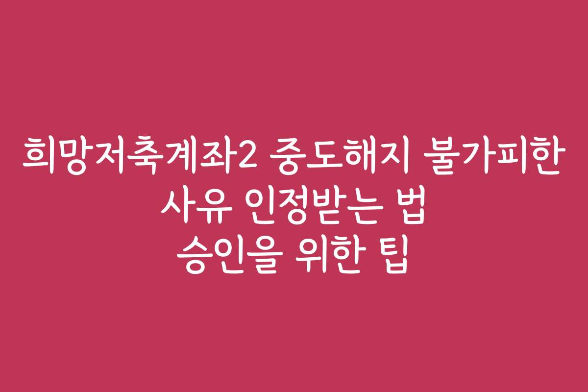 희망저축계좌2 중도해지 불가피한 사유 인정받는 법 승인을 위한 팁