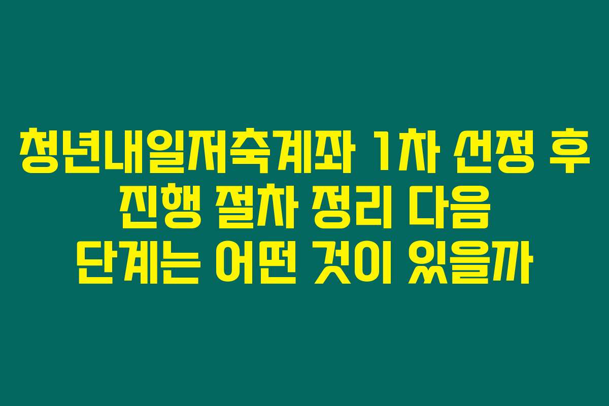 청년내일저축계좌 1차 선정 후 진행 절차 정리 다음 단계는 어떤 것이 있을까