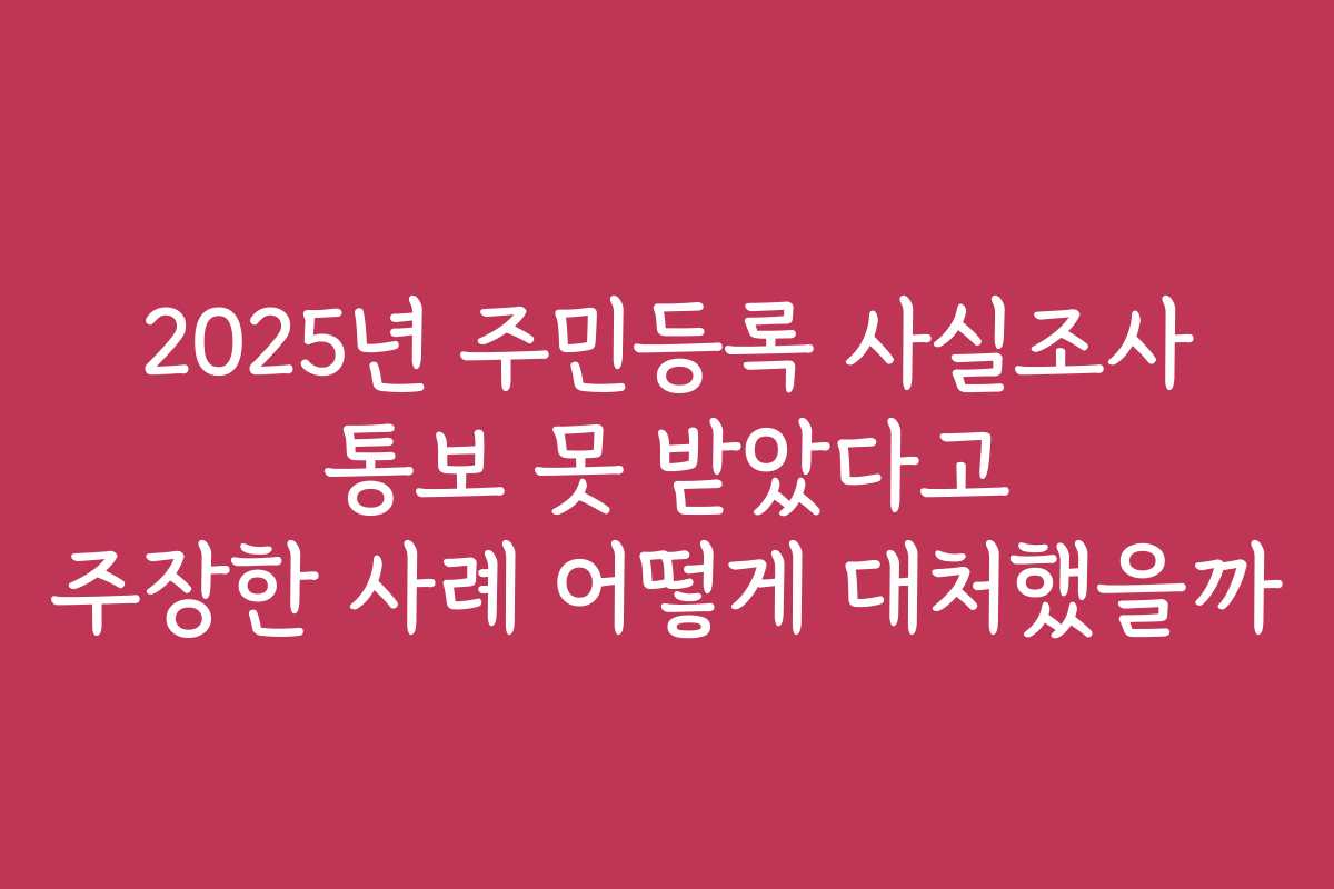 2025년 주민등록 사실조사 통보 못 받았다고 주장한 사례 어떻게 대처했을까