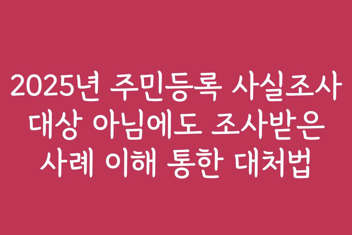 2025년 주민등록 사실조사 대상 아님에도 조사받은 사례 이해 통한 대처법