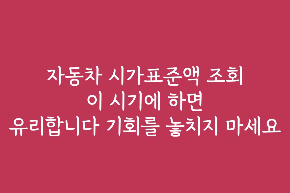 자동차 시가표준액 조회 이 시기에 하면 유리합니다 기회를 놓치지 마세요