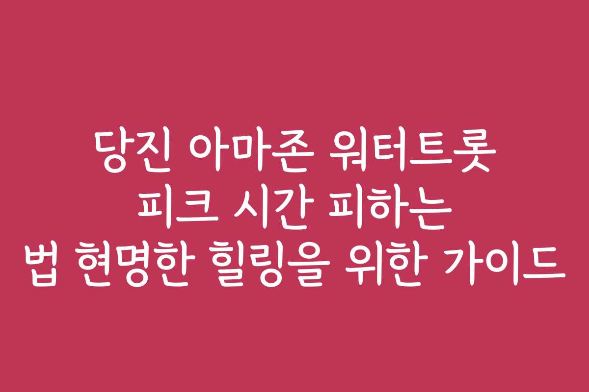 당진 아마존 워터트롯 피크 시간 피하는 법 현명한 힐링을 위한 가이드