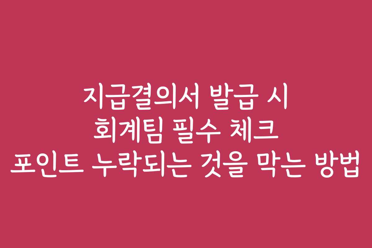 지급결의서 발급 시 회계팀 필수 체크 포인트 누락되는 것을 막는 방법