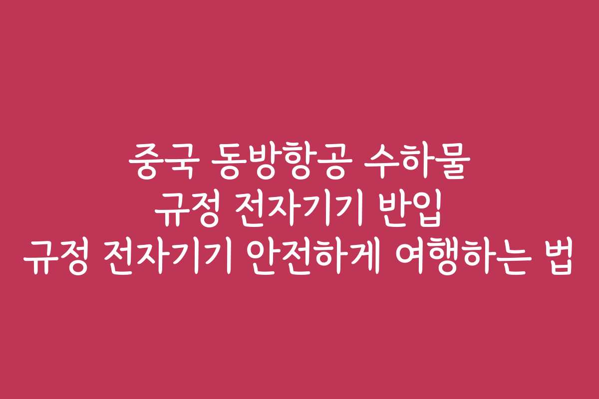 중국 동방항공 수하물 규정 전자기기 반입 규정 전자기기 안전하게 여행하는 법