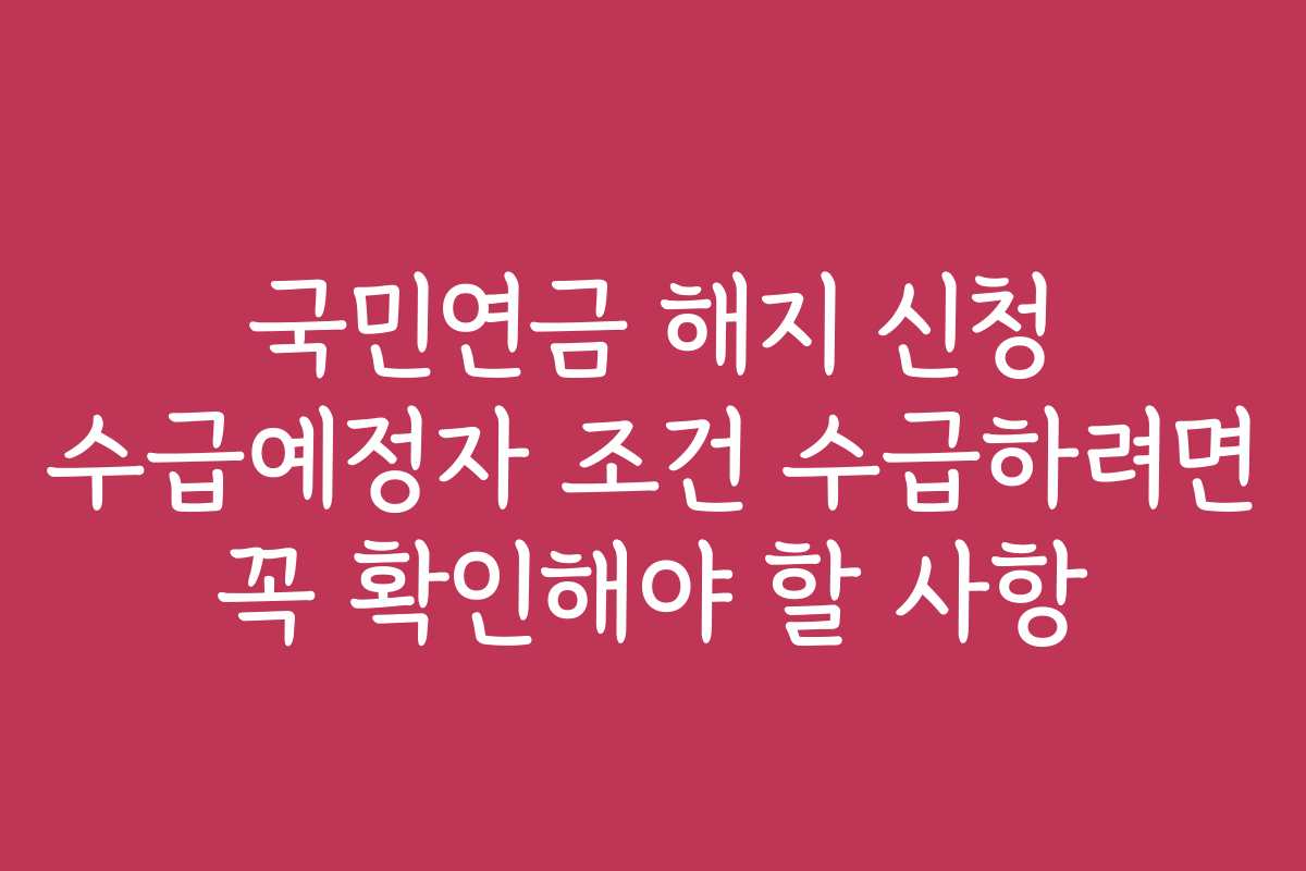 국민연금 해지 신청 수급예정자 조건 수급하려면 꼭 확인해야 할 사항