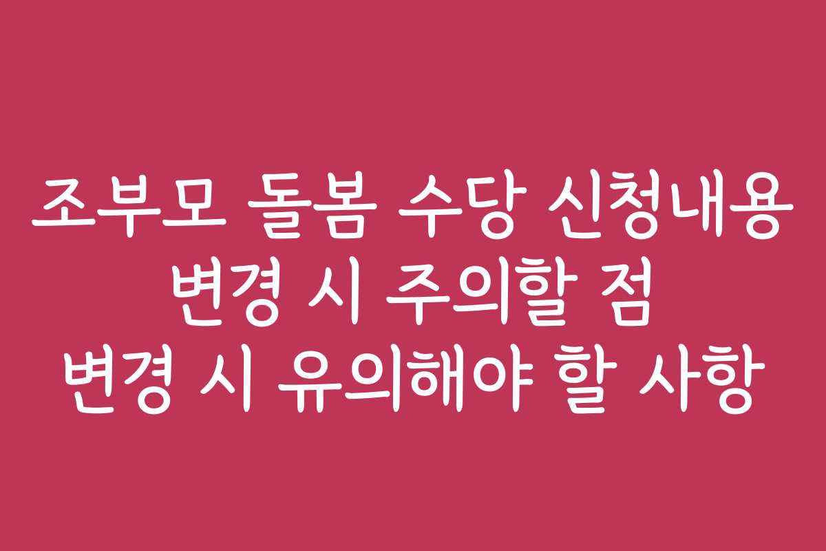 조부모 돌봄 수당 신청내용 변경 시 주의할 점 변경 시 유의해야 할 사항