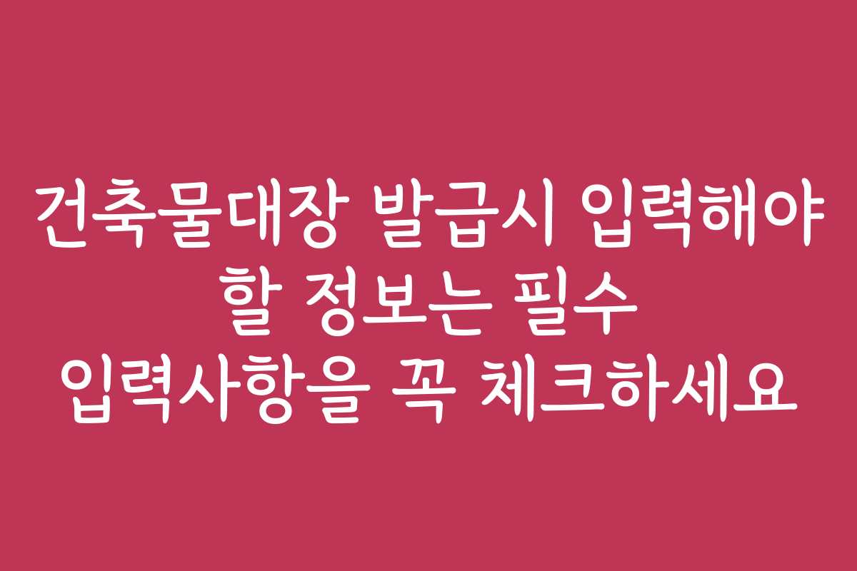 건축물대장 발급시 입력해야 할 정보는 필수 입력사항을 꼭 체크하세요