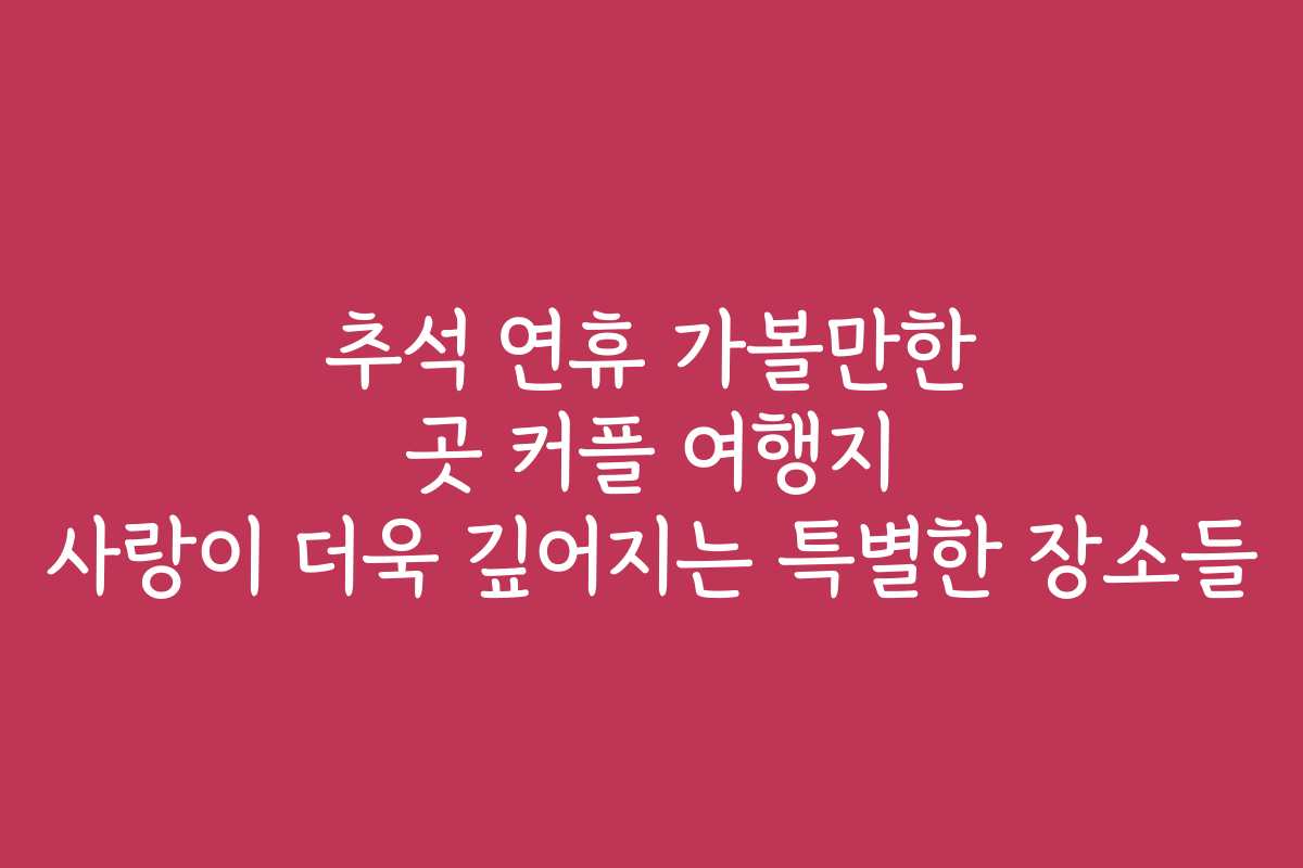 추석 연휴 가볼만한 곳 커플 여행지 사랑이 더욱 깊어지는 특별한 장소들