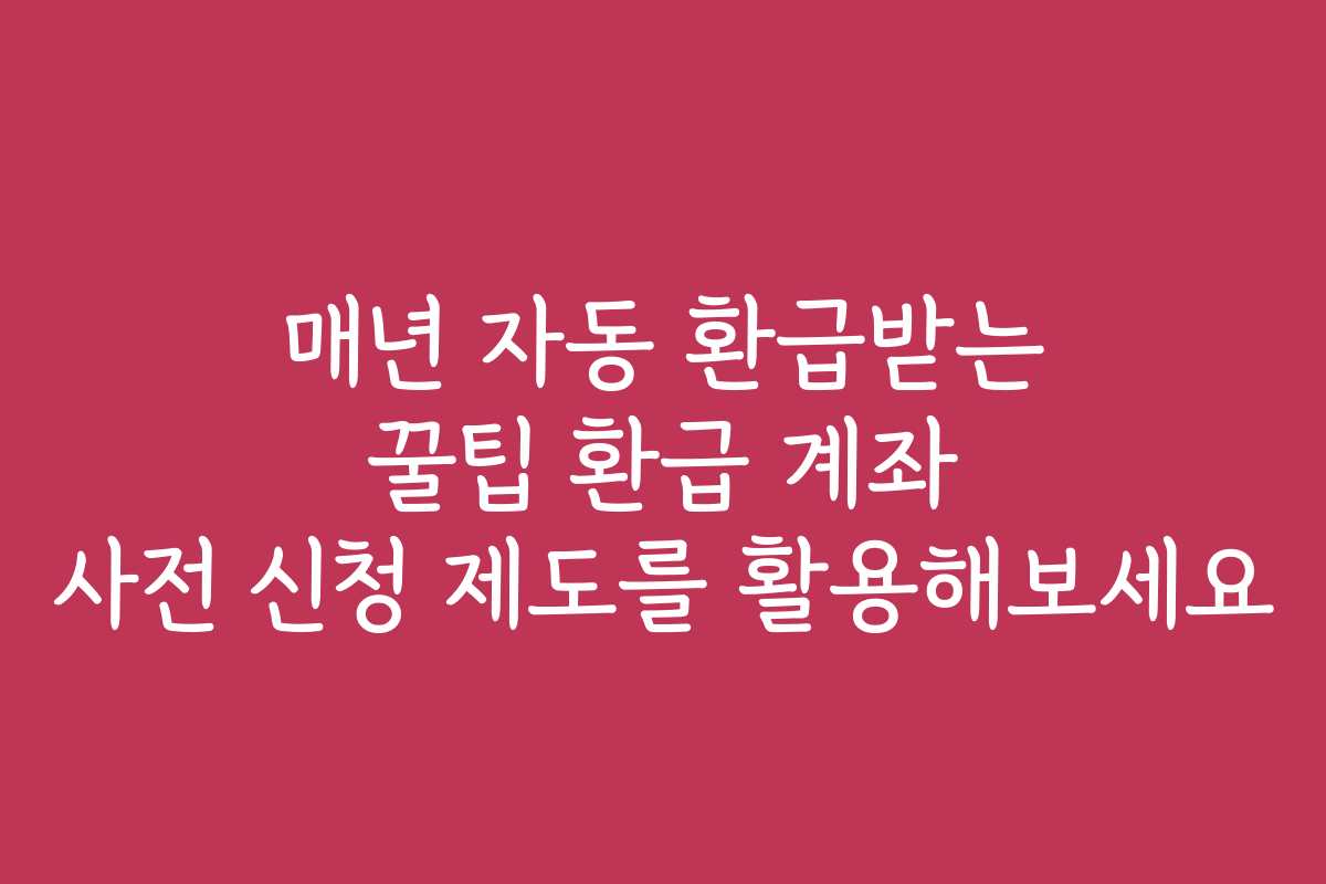 매년 자동 환급받는 꿀팁 환급 계좌 사전 신청 제도를 활용해보세요