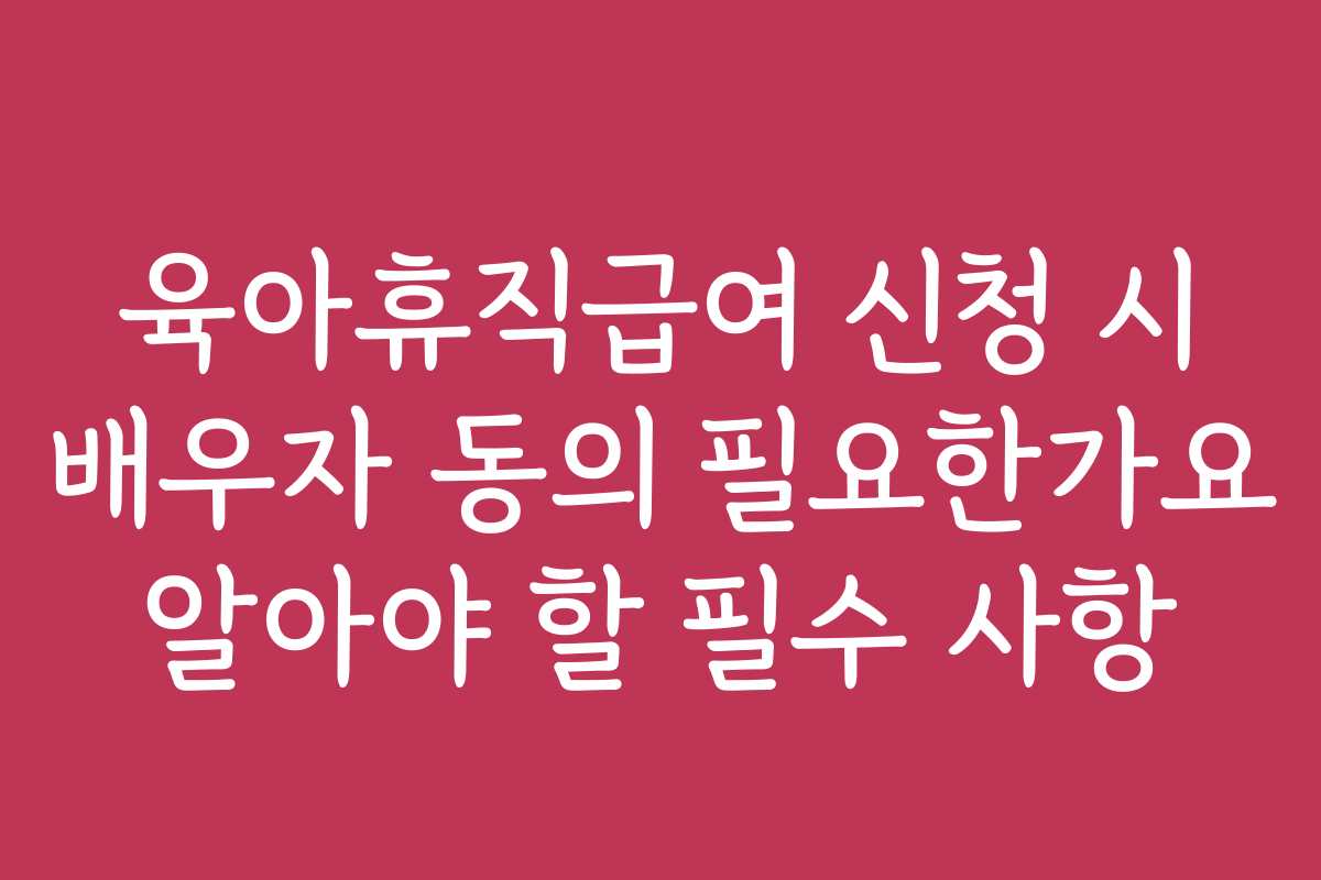 육아휴직급여 신청 시 배우자 동의 필요한가요 알아야 할 필수 사항
