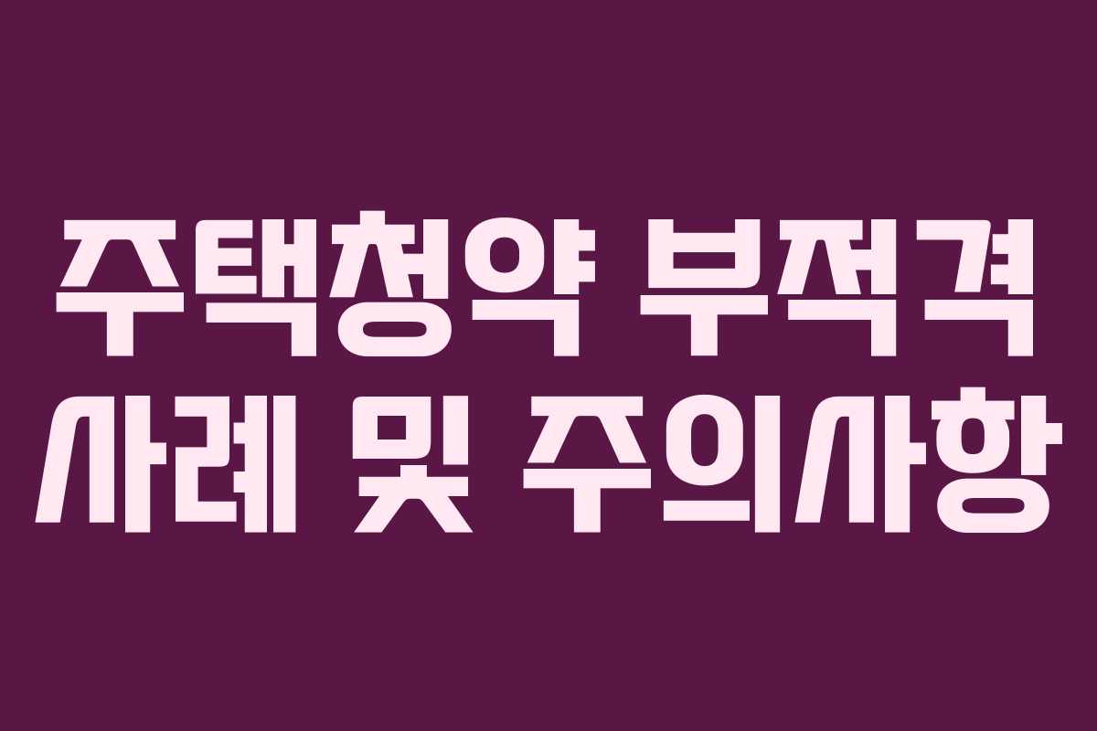 주택청약 부적격 사례 및 주의사항