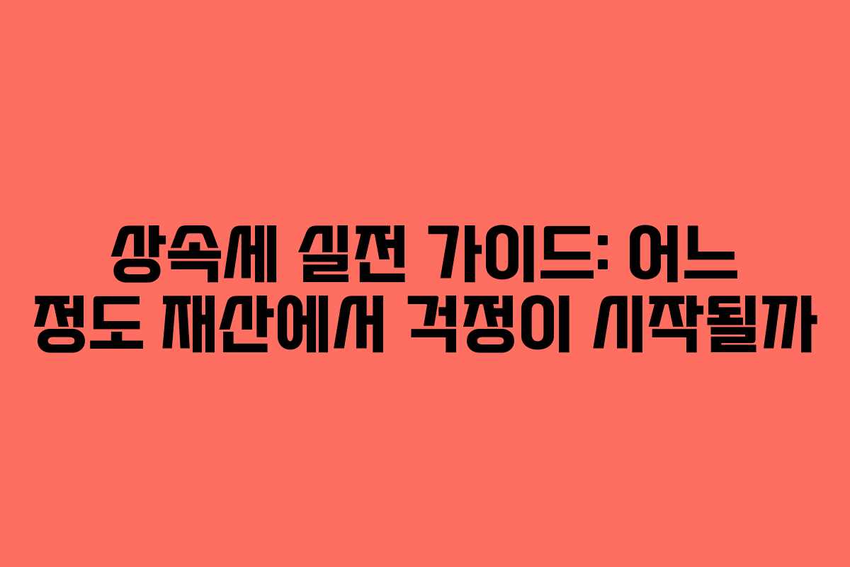 상속세 실전 가이드: 어느 정도 재산에서 걱정이 시작될까