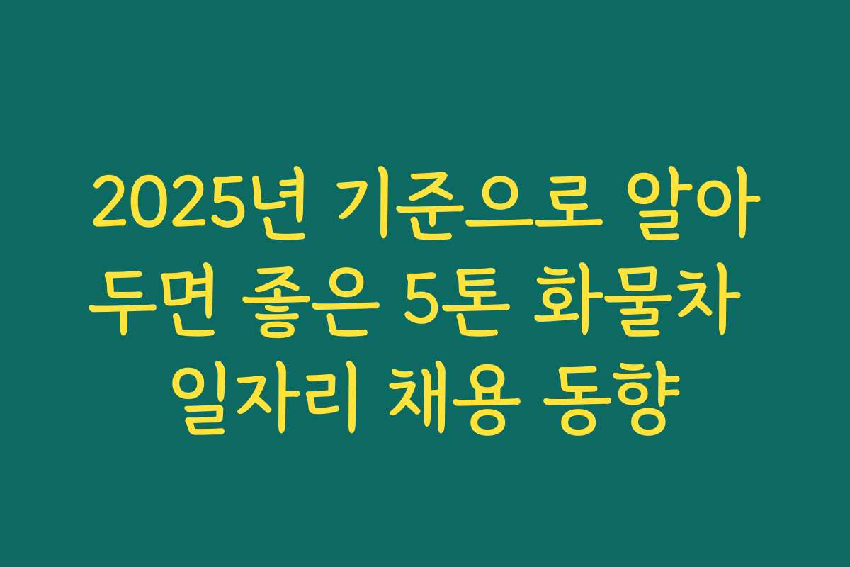 2025년 기준으로 알아두면 좋은 5톤 화물차 일자리 채용 동향