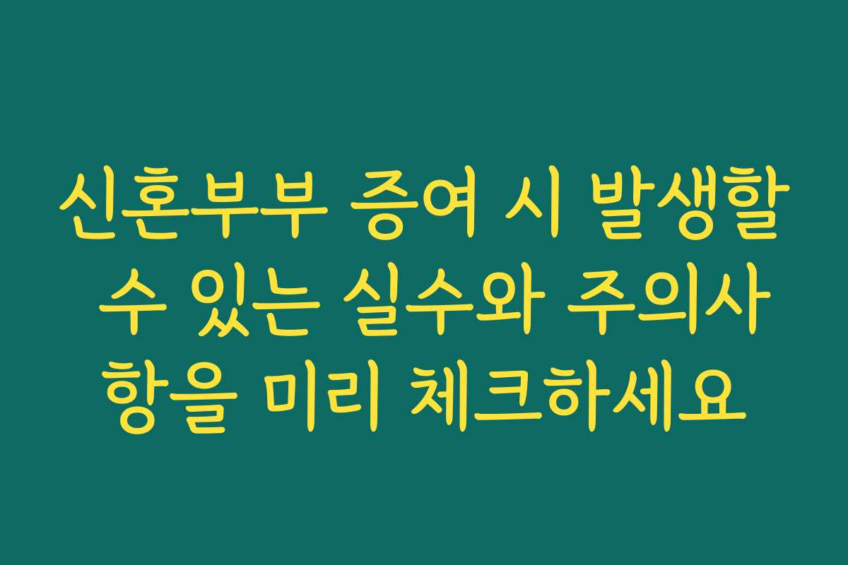 신혼부부 증여 시 발생할 수 있는 실수와 주의사항을 미리 체크하세요