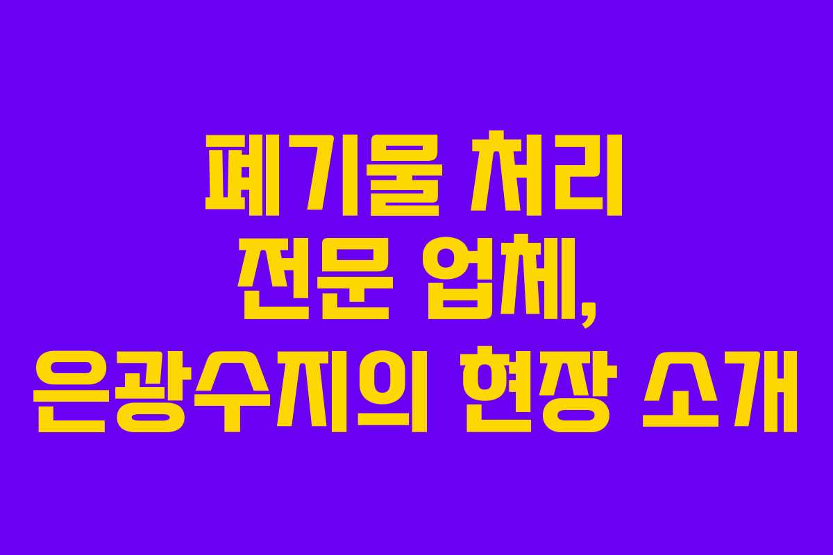 폐기물 처리 전문 업체, 은광수지의 현장 소개 폐기물 처리 전문 업체, 은광수지의 현장 소개