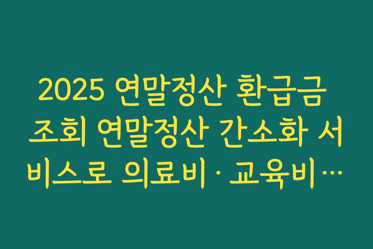 2025 연말정산 환급금 조회 연말정산 간소화 서비스로 의료비·교육비 누락 없이 채우는 체크리스트
