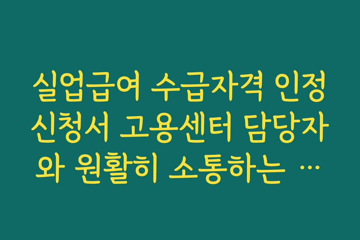 실업급여 수급자격 인정신청서 고용센터 담당자와 원활히 소통하는 요령과 자주 묻는 질문