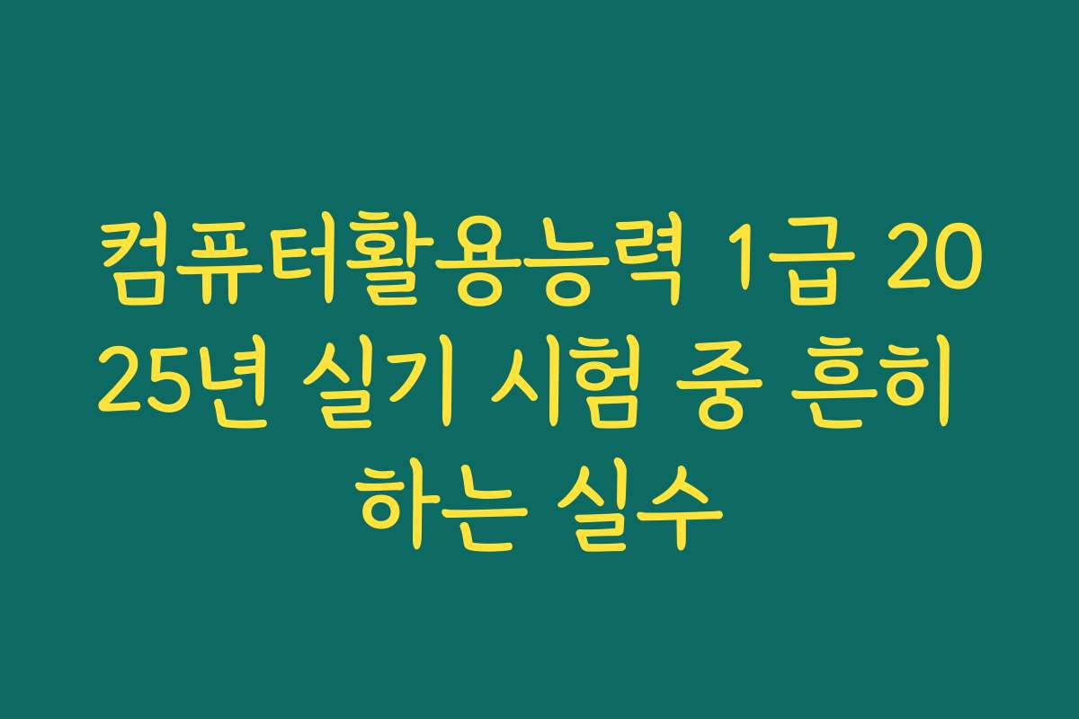 컴퓨터활용능력 1급 2025년 실기 시험 중 흔히 하는 실수