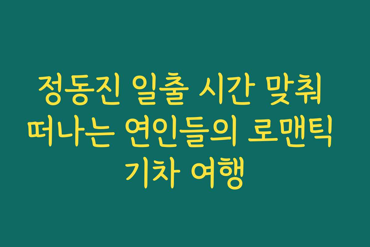 정동진 일출 시간 맞춰 떠나는 연인들의 로맨틱 기차 여행