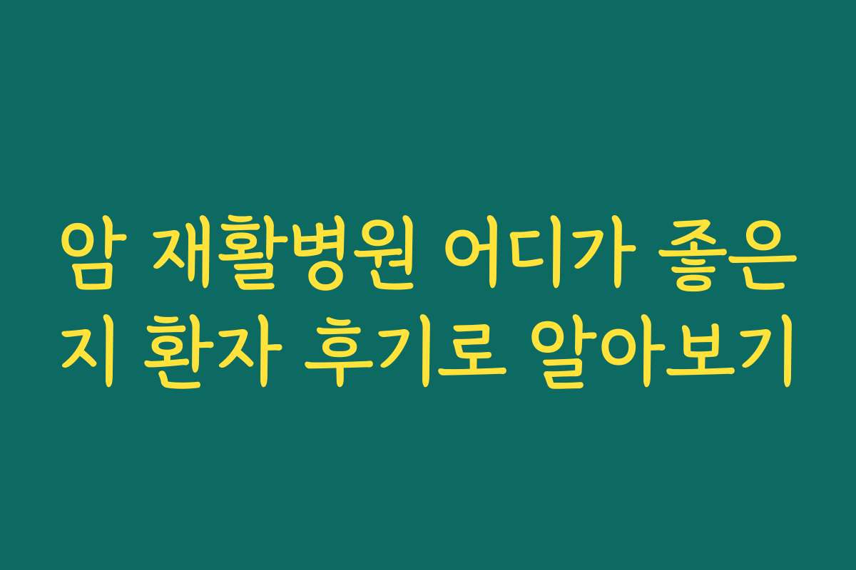 암 재활병원 어디가 좋은지 환자 후기로 알아보기