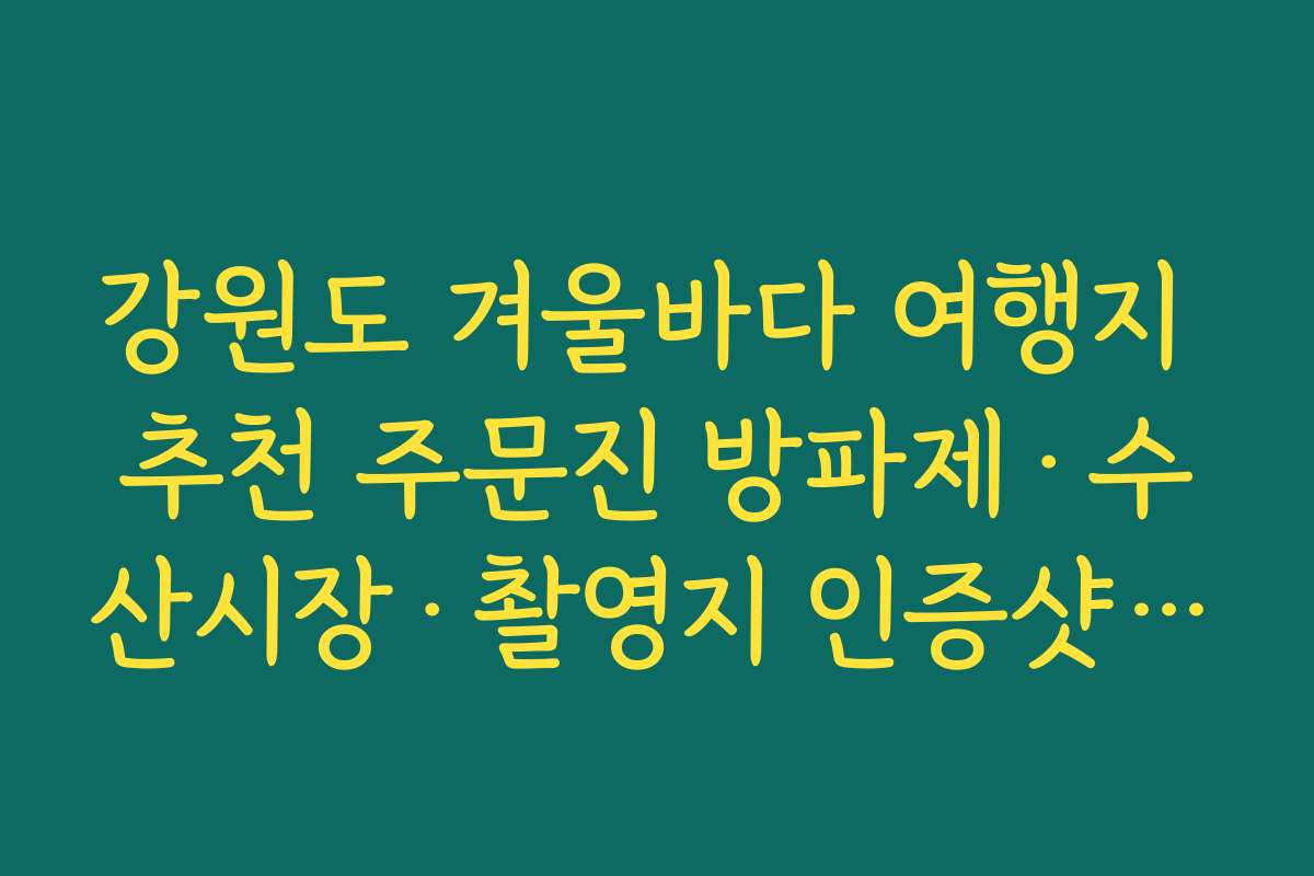 강원도 겨울바다 여행지 추천 주문진 방파제·수산시장·촬영지 인증샷 스팟 모음
