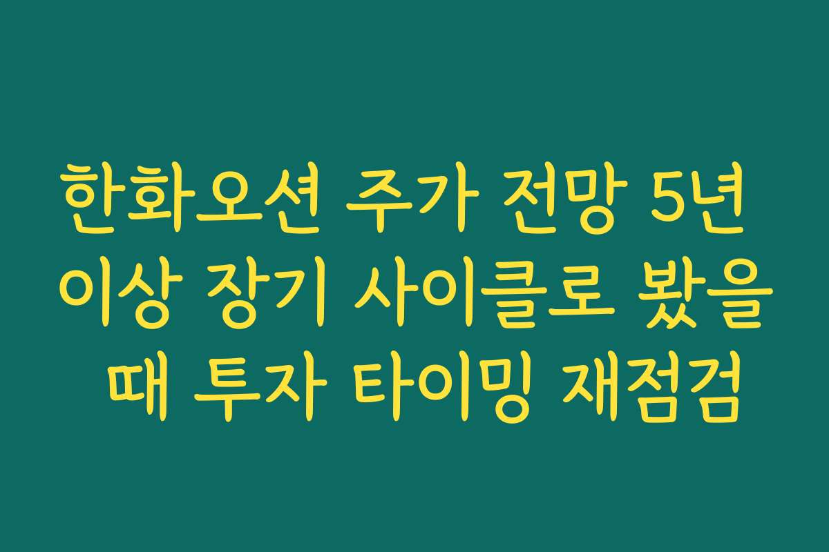 한화오션 주가 전망 5년 이상 장기 사이클로 봤을 때 투자 타이밍 재점검