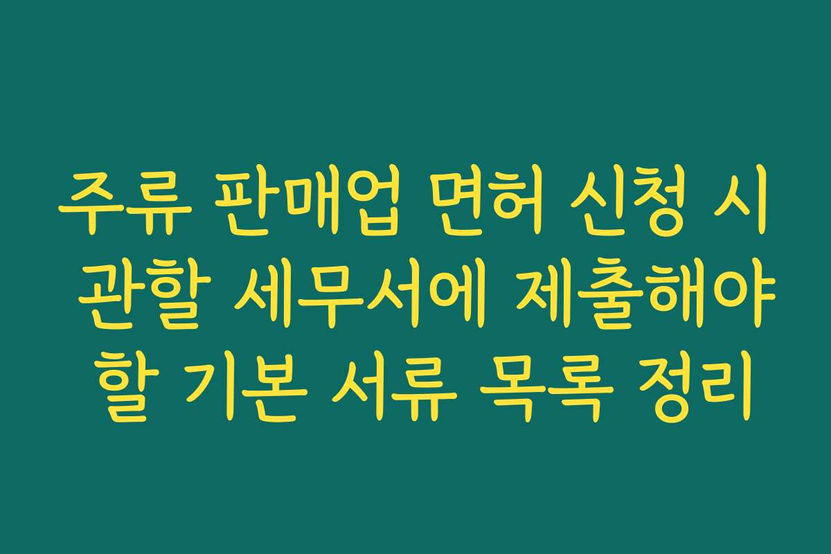 주류 판매업 면허 신청 시 관할 세무서에 제출해야 할 기본 서류 목록 정리