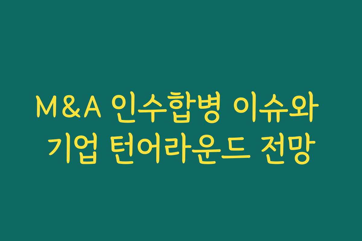 M&A 인수합병 이슈와 기업 턴어라운드 전망