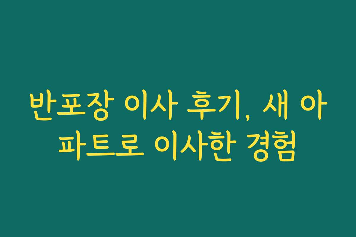 반포장 이사 후기, 새 아파트로 이사한 경험