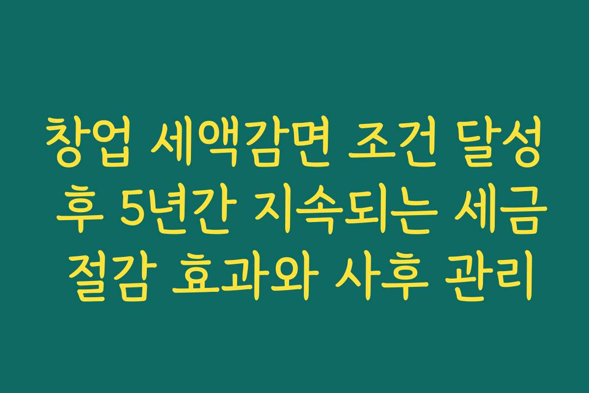 창업 세액감면 조건 달성 후 5년간 지속되는 세금 절감 효과와 사후 관리