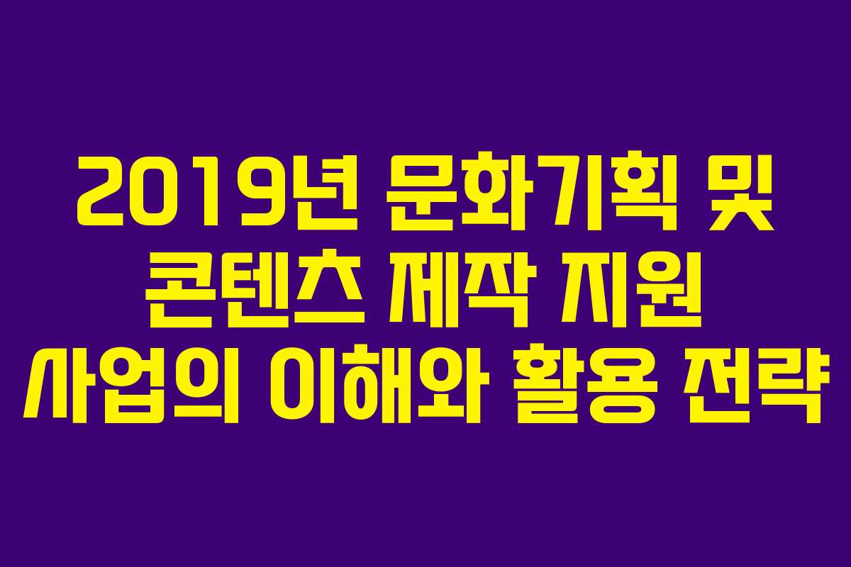 2019년 문화기획 및 콘텐츠 제작 지원 사업의 이해와 활용 전략