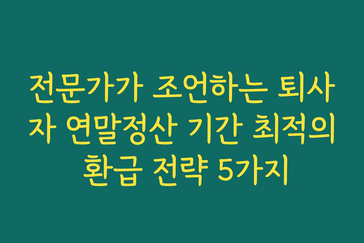 전문가가 조언하는 퇴사자 연말정산 기간 최적의 환급 전략 5가지