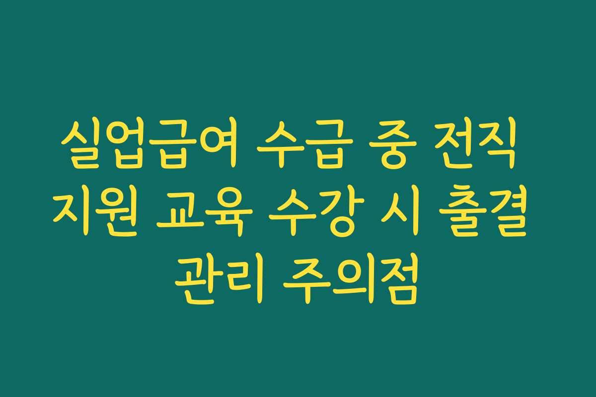 실업급여 수급 중 전직 지원 교육 수강 시 출결 관리 주의점