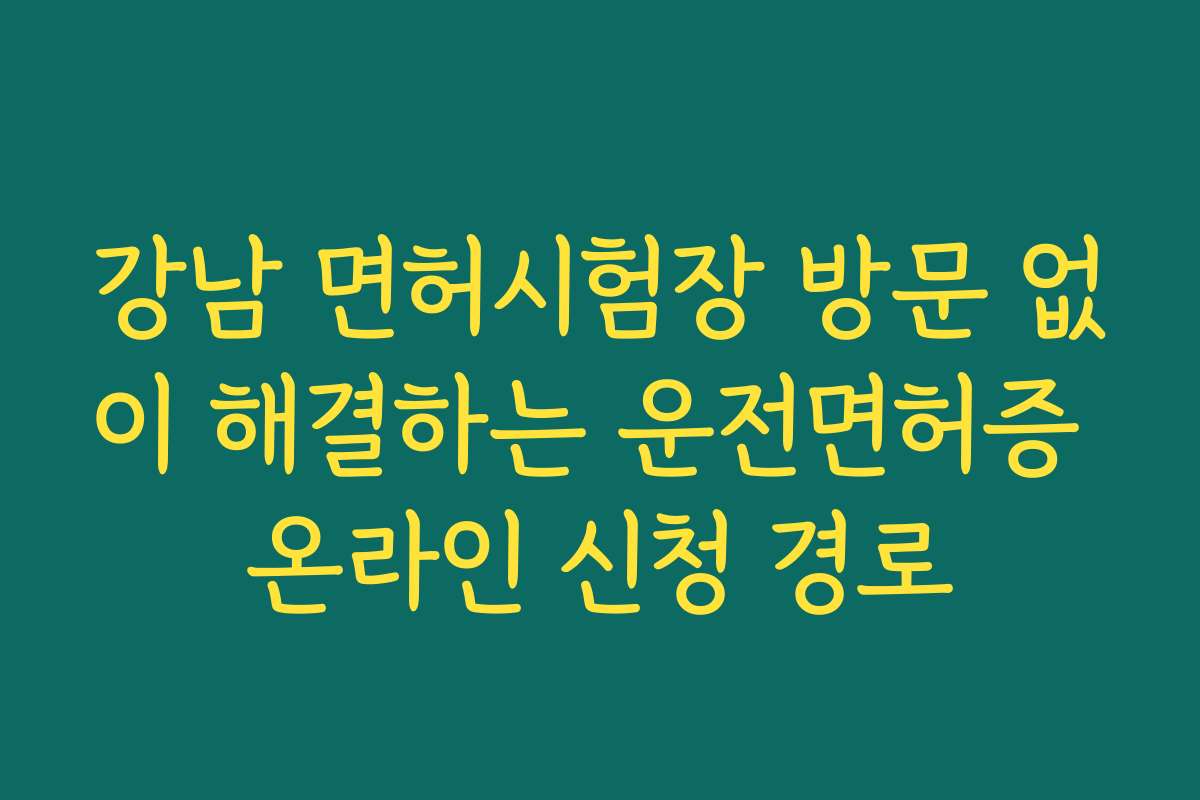 강남 면허시험장 방문 없이 해결하는 운전면허증 온라인 신청 경로