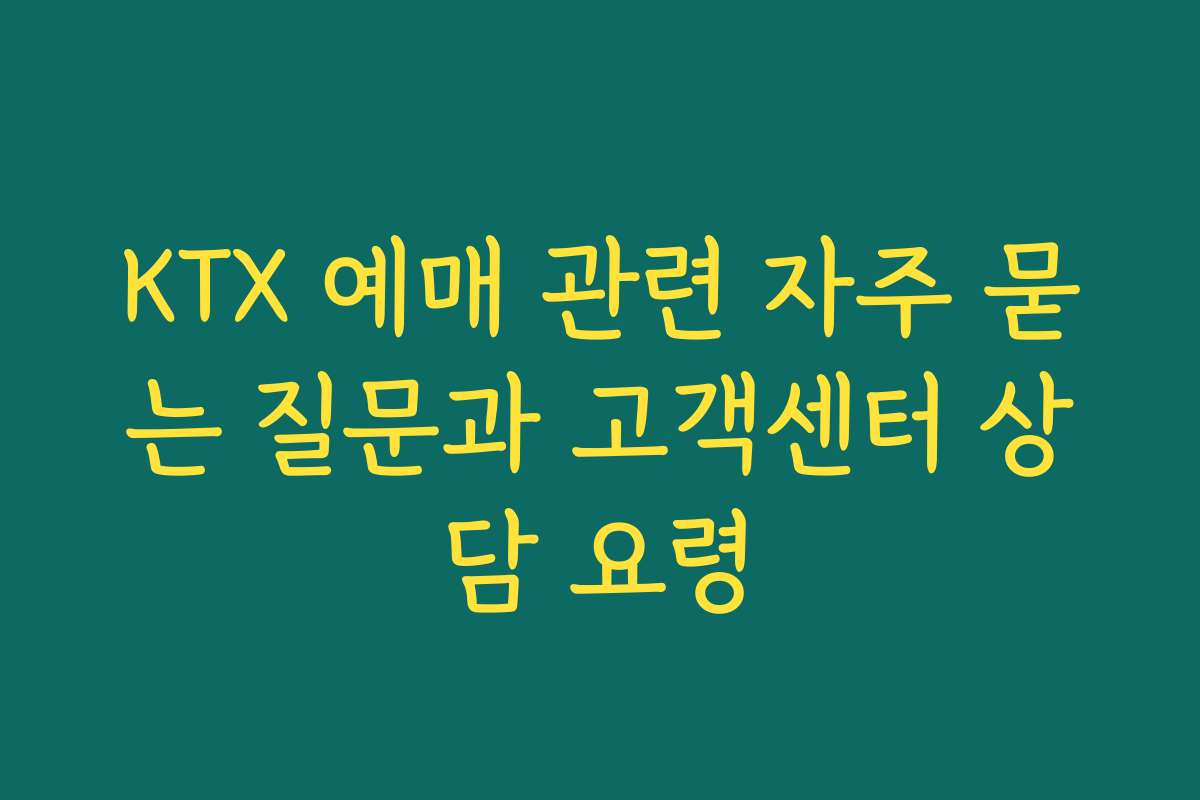KTX 예매 관련 자주 묻는 질문과 고객센터 상담 요령