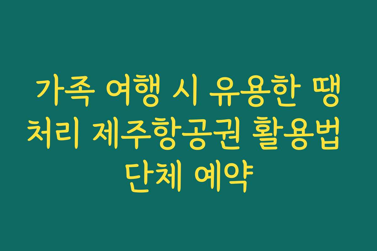 가족 여행 시 유용한 땡처리 제주항공권 활용법 단체 예약